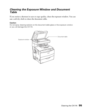 Page 95Cleaning the CX11N95
Cleaning the Exposure Window and Document 
Table
If you notice a decrease in scan or copy quality, clean the exposure window. You can 
use a soft dry cloth to clean the document table.
Caution: 
Do not spray cleaning solution on the document table glass or the exposure window 
or you will damage the CX11N.
Exposure windowDocument table
 