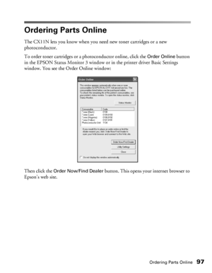 Page 97Ordering Parts Online97
Ordering Parts Online
The CX11N lets you know when you need new toner cartridges or a new 
photoconductor.
To order toner cartridges or a photoconductor online, click the 
Order Online button 
in the EPSON Status Monitor 3 window or in the printer driver Basic Settings 
window. You see the Order Online window: 
Then click the 
Order Now/Find Dealer button. This opens your internet browser to 
Epson’s web site. 
 