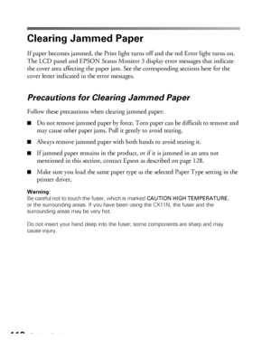 Page 112112Solving Problems
Clearing Jammed Paper
If paper becomes jammed, the Print light turns off and the red Error light turns on. 
The LCD panel and EPSON Status Monitor 3 display error messages that indicate 
the cover area affecting the paper jam. See the corresponding sections here for the 
cover letter indicated in the error messages. 
Precautions for Clearing Jammed Paper
Follow these precautions when clearing jammed paper: 
■Do not remove jammed paper by force. Torn paper can be difficult to remove...