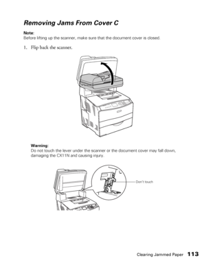 Page 113Clearing Jammed Paper113
Removing Jams From Cover C
Note: 
Before lifting up the scanner, make sure that the document cover is closed.
1. Flip back the scanner.
Warning: 
Do not touch the lever under the scanner or the document cover may fall down, 
damaging the CX11N and causing injury.
Don’t touch
 