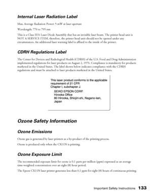 Page 133Important Safety Instructions133 Internal Laser Radiation Label
Max. Average Radiation Power: 5 mW at laser aperture
Wavelength: 770 to 795 nm
This is a Class III b Laser Diode Assembly that has an invisible laser beam. The printer head unit is 
NOT A SERVICE ITEM, therefore, the printer head unit should not be opened under any 
circumstances. An additional laser warning label is affixed to the inside of the printer.
CDRH Regulations Label
The Center for Devices and Radiological Health (CDRH) of the U.S....