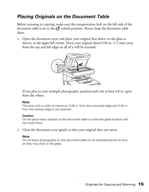 Page 15Placing Originals for Copying and Scanning15
Placing Originals on the Document Table
Before scanning or copying, make sure the transportation lock on the left side of the 
document table is set to the   unlock position. Always keep the document table 
clean. 
1. Open the document cover and place your original face-down on the glass as 
shown, in the upper left corner. Move your original about 0.06 in. (1.5 mm) away 
from the top and left edges so all of it will be scanned. 
If you plan to scan multiple...