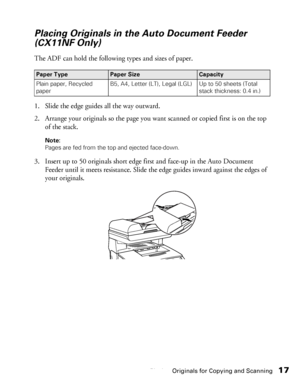 Page 17Placing Originals for Copying and Scanning17
Placing Originals in the Auto Document Feeder 
(CX11NF Only)
The ADF can hold the following types and sizes of paper. 
1. Slide the edge guides all the way outward.
2. Arrange your originals so the page you want scanned or copied first is on the top 
of the stack.
Note: 
Pages are fed from the top and ejected face-down.
3. Insert up to 50 originals short edge first and face-up in the Auto Document 
Feeder until it meets resistance. Slide the edge guides inward...