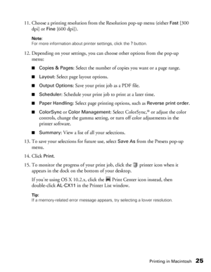 Page 25Printing in Macintosh25
11. Choose a printing resolution from the Resolution pop-up menu (either Fast [300 
dpi] or 
Fine [600 dpi]). 
Note: 
For more information about printer settings, click the ? button. 
12. Depending on your settings, you can choose other options from the pop-up 
menu: 
■Copies & Pages: Select the number of copies you want or a page range.
■Layout: Select page layout options.
■Output Options: Save your print job as a PDF file.
■Scheduler: Schedule your print job to print at a later...