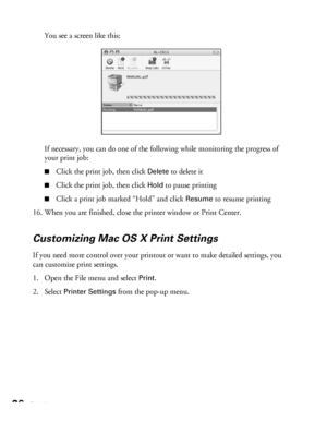 Page 2626Printing
You see a screen like this: 
If necessary, you can do one of the following while monitoring the progress of 
your print job:
■Click the print job, then click Delete to delete it
■Click the print job, then click Hold to pause printing
■Click a print job marked “Hold” and click Resume to resume printing
16. When you are finished, close the printer window or Print Center.
Customizing Mac OS X Print Settings
If you need more control over your printout or want to make detailed settings, you 
can...