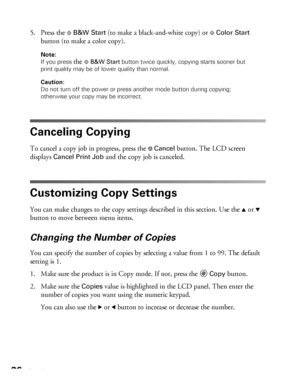 Page 3636Copying
5. Press the xB&W Start (to make a black-and-white copy) or xColor Start 
button (to make a color copy).
Note: 
If you press 
the xB&W Start button twice quickly, copying starts sooner but 
print quality may be of lower quality than normal. 
Caution: 
Do not turn off the power or press another mode button during copying; 
otherwise your copy may be incorrect. 
Canceling Copying
To cancel a copy job in progress, press the yCancel button. The LCD screen 
displays 
Cancel Print Job and the copy...