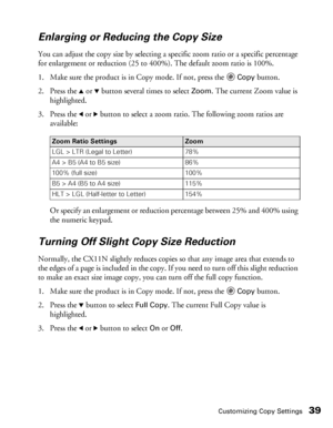 Page 39Customizing Copy Settings39
Enlarging or Reducing the Copy Size 
You can adjust the copy size by selecting a specific zoom ratio or a specific percentage 
for enlargement or reduction (25 to 400%). The default zoom ratio is 100%.
1. Make sure the product is in Copy mode. If not, press the 
Copy button.
2. Press the 
u or d button several times to select Zoom. The current Zoom value is 
highlighted. 
3. Press the 
l or r button to select a zoom ratio. The following zoom ratios are 
available:
Or specify...