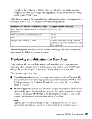 Page 51Selecting EPSON Scan Settings51
example, if the resolution is 300 dpi (dots per inch), but you will increase the 
image size by 200% in an image-editing program, change the Resolution setting 
to 600 dpi in EPSON Scan.
Click the arrow next to the 
Resolution list and select the number of dots per inch at 
which you want to scan. See the table below for some guidelines:
After selecting the Resolution, you can preview your image and make any necessary 
adjustments. See below to continue scanning....