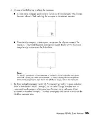 Page 55Selecting EPSON Scan Settings55
3. Do one of the following to adjust the marquee:
■To move the marquee, position your cursor inside the marquee. The pointer 
becomes a hand. Click and drag the marquee to the desired location.
■To resize the marquee, position your cursor over the edge or corner of the 
marquee. The pointer becomes a straight or angled double-arrow. Click and 
drag the edge or corner to the desired size.
Note: 
To restrict movement of the marquee to vertical or horizontal only, hold down...