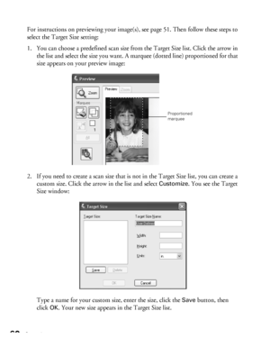 Page 6060Scanning
For instructions on previewing your image(s), see page 51. Then follow these steps to 
select the Target Size setting:
1. You can choose a predefined scan size from the Target Size list. Click the arrow in 
the list and select the size you want. A marquee (dotted line) proportioned for that 
size appears on your preview image:
2. If you need to create a scan size that is not in the Target Size list, you can create a 
custom size. Click the arrow in the list and select 
Customize. You see the...