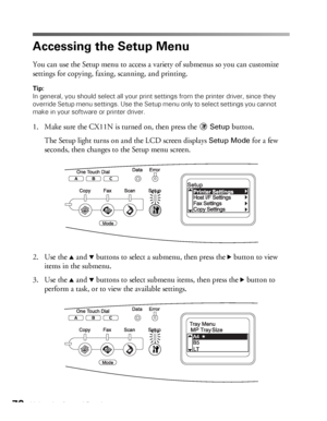 Page 7070Using the Control Panel
Accessing the Setup Menu
You can use the Setup menu to access a variety of submenus so you can customize 
settings for copying, faxing, scanning, and printing. 
Tip: 
In general, you should select all your print settings from the printer driver, since they 
override Setup menu settings. Use the Setup menu only to select settings you cannot 
make in your software or printer driver.
1. Make sure the CX11N is turned on, then press the Setup button.
The Setup light turns on and the...