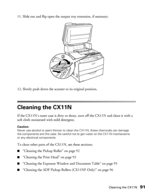 Page 91Cleaning the CX11N91
11. Slide out and flip open the output tray extension, if necessary.
12. Slowly push down the scanner to its original position.
Cleaning the CX11N
If the CX11N’s outer case is dirty or dusty, turn off the CX11N and clean it with a 
soft cloth moistened with mild detergent.
Caution: 
Never use alcohol or paint thinner to clean the CX11N; these chemicals can damage 
the components and the case. Be careful not to get water on the CX11N mechanisms 
or any electrical components.
To clean...
