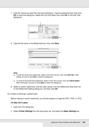 Page 102Using the Printer Software with Macintosh102
7. Click the Text box to open the Text Input dialog box. Type the watermark text, then click 
OK to close the dialog box. Select the Font and Style, then click OK on the Edit Text 
dialog box.
8. Type the file name in the Watermark box, then click Save.
Note:
❏To edit the saved text watermark, select it from the List box, then click Edit Text. After 
editing, be sure to click OK to close the dialog box.
❏To remove the saved text watermark, select it from the...