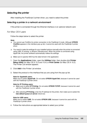 Page 122Using the PostScript Printer Driver122
Selecting the printer
After installing the PostScript 3 printer driver, you need to select the printer.
Selecting a printer in a network environment
If the printer is connected through the Ethernet interface or an optional network card.
For Mac OS X users
Follow the steps below to select the printer.
Note:
❏You cannot use FireWire for printer connection in the PostScript 3 mode. Although EPSON 
FireWire appears in the interface pop-up list, it cannot be used with...