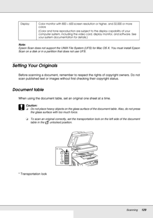 Page 129Scanning129
Note:
Epson Scan does not support the UNIX File System (UFS) for Mac OS X. You must install Epson 
Scan on a disk or in a partition that does not use UFS.
Setting Your Originals
Before scanning a document, remember to respect the rights of copyright owners. Do not 
scan published text or images without first checking their copyright status.
Document table
When using the document table, set an original one sheet at a time.
c
Caution:
❏Do not place heavy objects on the glass surface of the...