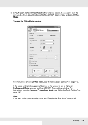 Page 134Scanning134
3. EPSON Scan starts in Office Mode the first time you open it. If necessary, click the 
arrow in the Mode box at the top right of the EPSON Scan window and select Office 
Mode.
You see the Office Mode window:
For instructions on using Office Mode, see Selecting Basic Settings on page 142.
If the Mode setting in the upper right corner of the window is set to Home or 
Professional Mode, you see a different EPSON Scan settings window. For 
instructions on using Home or Professional Mode, see...
