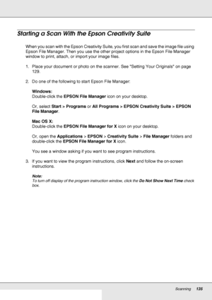Page 135Scanning135
Starting a Scan With the Epson Creativity Suite
When you scan with the Epson Creativity Suite, you first scan and save the image file using 
Epson File Manager. Then you use the other project options in the Epson File Manager 
window to print, attach, or import your image files.
1. Place your document or photo on the scanner. See Setting Your Originals on page 
129. 
2. Do one of the following to start Epson File Manager:
Windows:
Double-click the EPSON File Manager icon on your desktop.
Or,...