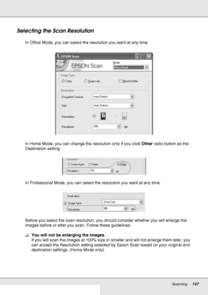 Page 147Scanning147
Selecting the Scan Resolution
In Office Mode, you can select the resolution you want at any time.
In Home Mode, you can change the resolution only if you click Other radio button as the 
Destination setting.
In Professional Mode, you can select the resolution you want at any time.
Before you select the scan resolution, you should consider whether you will enlarge the 
images before or after you scan. Follow these guidelines.
❏You will not be enlarging the images. 
If you will scan the images...