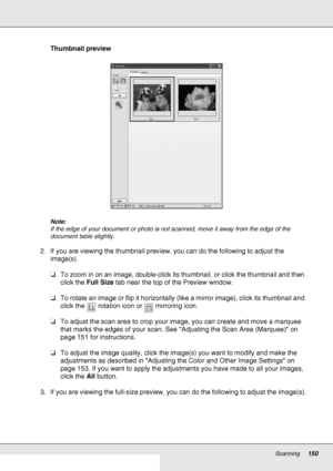 Page 150Scanning150
Thumbnail preview
Note:
If the edge of your document or photo is not scanned, move it away from the edge of the 
document table slightly.
2. If you are viewing the thumbnail preview, you can do the following to adjust the 
image(s).
❏To zoom in on an image, double-click its thumbnail, or click the thumbnail and then 
click the Full Size tab near the top of the Preview window.
❏To rotate an image or flip it horizontally (like a mirror image), click its thumbnail and 
click the  rotation icon...