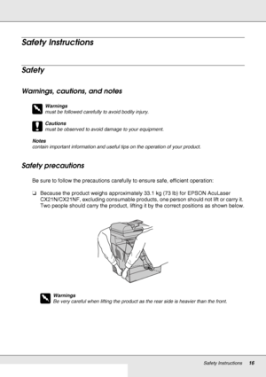 Page 16Safety Instructions16
Safety Instructions
Safety
Warnings, cautions, and notes
w
Warnings
must be followed carefully to avoid bodily injury.
c
Cautions
must be observed to avoid damage to your equipment.
Notes
contain important information and useful tips on the operation of your product.
Safety precautions
Be sure to follow the precautions carefully to ensure safe, efficient operation:
❏Because the product weighs approximately 33.1 kg (73 lb) for EPSON AcuLaser 
CX21N/CX21NF, excluding consumable...