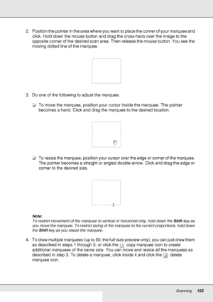 Page 152Scanning152
2. Position the pointer in the area where you want to place the corner of your marquee and 
click. Hold down the mouse button and drag the cross-hairs over the image to the 
opposite corner of the desired scan area. Then release the mouse button. You see the 
moving dotted line of the marquee.
3. Do one of the following to adjust the marquee.
❏To move the marquee, position your cursor inside the marquee. The pointer 
becomes a hand. Click and drag the marquee to the desired location.
❏To...