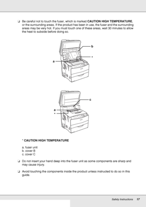 Page 17Safety Instructions17
❏Be careful not to touch the fuser, which is marked CAUTION HIGH TEMPERATURE, 
or the surrounding areas. If the product has been in use, the fuser and the surrounding 
areas may be very hot. If you must touch one of these areas, wait 30 minutes to allow 
the heat to subside before doing so.
* CAUTION HIGH TEMPERATURE
a. fuser unit
b. cover B
c. cover C
❏Do not insert your hand deep into the fuser unit as some components are sharp and 
may cause injury.
❏Avoid touching the components...