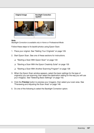 Page 167Scanning167
Note:
Backlight Correction is available only in Home or Professional Mode.
Follow these steps to fix backlit photos using Epson Scan.
1. Place your original. See Setting Your Originals on page 129.
2. Start Epson Scan. See one of these sections for instructions.
❏Starting a Scan With Epson Scan on page 133
❏Starting a Scan With the Epson Creativity Suite on page 135
❏Starting a Scan With Another Scanning Program on page 138
3. When the Epson Scan window appears, select the basic settings for...