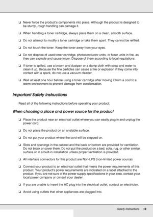 Page 18Safety Instructions18
❏Never force the product’s components into place. Although the product is designed to 
be sturdy, rough handling can damage it.
❏When handling a toner cartridge, always place them on a clean, smooth surface.
❏Do not attempt to modify a toner cartridge or take them apart. They cannot be refilled.
❏Do not touch the toner. Keep the toner away from your eyes.
❏Do not dispose of used toner cartridge, photoconductor units, or fuser units in fire, as 
they can explode and cause injury....