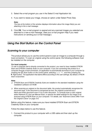 Page 178Scanning178
3. Select the e-mail program you use in the Select E-mail Application list.
4. If you want to resize your image, choose an option under Select Photo Size.
Note:
The box at the bottom of the window displays information about the image file(s) you are 
attaching to the e-mail message.
5. Click OK. Your e-mail program is opened and any scanned images you selected are 
attached to a new e-mail message. (See your e-mail program Help if you need 
instructions on sending your e-mail message.)
Using...