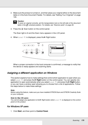 Page 179Scanning179
2. Make sure the product is turned on, and then place your original either on the document 
table or in the Auto Document Feeder. For details, see Setting Your Originals on page 
129.
c
Caution:
To scan an original correctly, set the transportation lock on the left side of the document 
table in the   unlocked position. For details, see Scanner parts on page 26.
3. Press the  Scan button on the control panel.
The Scan light is lit and the Scan menu appears in the LCD panel.
4. When Local PC...