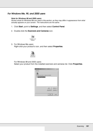 Page 181Scanning181
For Windows Me, 98, and 2000 users
Note for Windows 98 and 2000 users:
Screen shots for Windows Me are used in this section, so they may differ in appearance from what 
actually appears on your screen. The instructions are the same.
1. Click Start, point to Settings, and then select Control Panel.
2. Double-click the Scanners and Cameras icon.
3. For Windows Me users:
Right-click your product’s icon, and then select Properties.
For Windows 98 and 2000 users:
Select your product from the...
