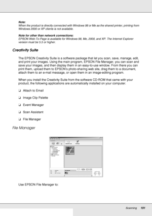 Page 191Scanning191
Note:
When the product is directly connected with Windows 98 or Me as the shared printer, printing from 
Windows 2000 or XP clients is not available.
Note for other than network connections:
EPSON Web-To-Page is available for Windows 98, Me, 2000, and XP. The Internet Explorer 
version must be 5.5 or higher.
Creativity Suite
The EPSON Creativity Suite is a software package that let you scan, save, manage, edit, 
and print your images. Using the main program, EPSON File Manager, you can scan...