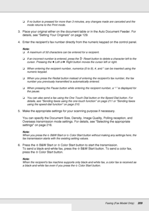Page 209Faxing (Fax Model Only)209
❏If no button is pressed for more than 3 minutes, any changes made are canceled and the 
mode returns to the Print mode.
3. Place your original either on the document table or in the Auto Document Feeder. For 
details, see Setting Your Originals on page 129.
4. Enter the recipient’s fax number directly from the numeric keypad on the control panel.
Note:
❏A maximum of 50 characters can be entered for a recipient.
❏If an incorrect number is entered, press the  Reset button to...