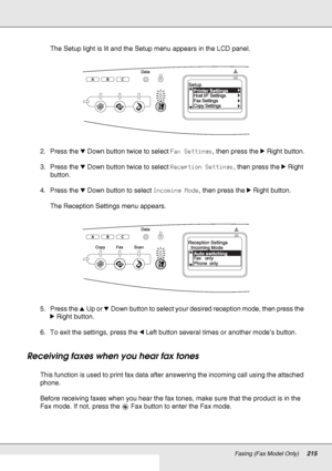 Page 215Faxing (Fax Model Only)215
The Setup light is lit and the Setup menu appears in the LCD panel.
2. Press the dDown button twice to select Fax Settings, then press the rRight button.
3. Press the dDown button twice to select Reception Settings, then press the rRight 
button.
4. Press the dDown button to select Incoming Mode, then press the rRight button.
The Reception Settings menu appears.
5. Press the uUp or dDown button to select your desired reception mode, then press the 
rRight button.
6. To exit the...