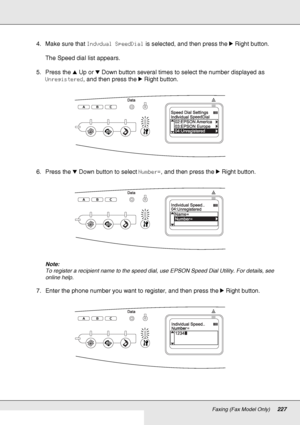 Page 227Faxing (Fax Model Only)227
4. Make sure that Indvdual SpeedDial is selected, and then press the rRight button.
The Speed dial list appears.
5. Press the uUp or dDown button several times to select the number displayed as 
Unregistered, and then press the rRight button.
6. Press the dDown button to select Number=, and then press the rRight button.
Note:
To register a recipient name to the speed dial, use EPSON Speed Dial Utility. For details, see 
online help.
7. Enter the phone number you want to...