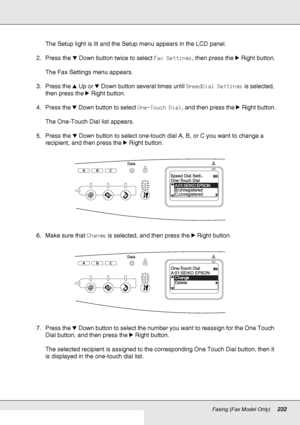 Page 232Faxing (Fax Model Only)232
The Setup light is lit and the Setup menu appears in the LCD panel.
2. Press the dDown button twice to select Fax Settings, then press the rRight button.
The Fax Settings menu appears.
3. Press the uUp or dDown button several times until SpeedDial Settings is selected, 
then press the rRight button.
4. Press the dDown button to select One-Touch Dial, and then press the rRight button.
The One-Touch Dial list appears.
5. Press the dDown button to select one-touch dial A, B, or C...