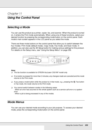 Page 235Using the Control Panel235
Chapter 11 
Using the Control Panel
Selecting a Mode
You can use this product as a printer, copier, fax, and scanner. When the product is turned 
on, it enters the Print mode automatically. When using one of these functions, select your 
desired function by pressing the corresponding mode button on the control panel. Each 
mode’s main screen appears in the LCD panel as you select the mode.
There are three mode buttons on the control panel that allow you to switch between the...