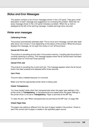 Page 258Using the Control Panel258
Status and Error Messages
This section contains a list of error messages shown in the LCD panel. They give a brief 
description of each message and suggestions for correcting the problem. Note that not 
every message shown in the LCD panel indicates a problem. When the   mark is 
displayed at the left of the warning message, multiple warnings have occurred. 
Printer error messages
Calibrating Printer
The product automatically calibrates itself. This is not an error message, and...
