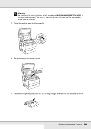 Page 284Replacing Consumable Products284
w
Warning:
Be careful not to touch the fuser, which is marked CAUTION HIGH TEMPERATURE, or 
the surrounding areas. If the product has been in use, the fuser and the surrounding 
areas may be very hot.
5. Raise the yellow lever inside cover B.
6. Remove the photoconductor unit.
7. Take the new photoconductor unit out of its package and remove the protective sheet.
 