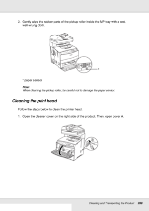 Page 288Cleaning and Transporting the Product288
2. Gently wipe the rubber parts of the pickup roller inside the MP tray with a wet, 
well-wrung cloth.
* paper sensor
Note:
When cleaning the pickup roller, be careful not to damage the paper sensor.
Cleaning the print head
Follow the steps below to clean the printer head.
1. Open the cleaner cover on the right side of the product. Then, open cover A.
*
 