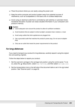 Page 293Cleaning and Transporting the Product293
❏Place the product where you can easily unplug the power cord.
❏Keep the entire computer and product system away from potential sources of 
interference, such as loudspeakers or the base units of cordless telephones.
❏Avoid using an electrical outlet that is controlled by wall switches or automatic timers. 
Accidental disruption of power can erase valuable information in your computer’s and 
product’s memory.
c
Caution:
❏Leave adequate room around the product to...