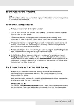 Page 310Scanning Problems310
Scanning Software Problems
Note:
Some Epson Scan settings may be unavailable or grayed out based on your scanner’s capabilities 
or the currently selected settings.
You Cannot Start Epson Scan
❏Make sure the scanner’s P On light is turned on.
❏Turn off your computer and scanner, then check the USB cable connection between 
them to make sure it is secure.
❏The scanner may not work properly when your computer is in standby mode 
(Windows), or sleep mode (Mac OS X). Restart Epson Scan...