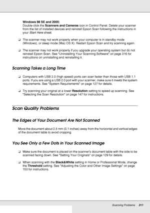 Page 311Scanning Problems311
Windows 98 SE and 2000:
Double-click the Scanners and Cameras icon in Control Panel. Delete your scanner 
from the list of installed devices and reinstall Epson Scan following the instructions in 
your Start Here sheet.
❏The scanner may not work properly when your computer is in standby mode 
(Windows), or sleep mode (Mac OS X). Restart Epson Scan and try scanning again.
❏The scanner may not work properly if you upgrade your operating system but do not 
reinstall Epson Scan. See...