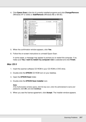 Page 317Scanning Problems317
4. Click Epson Scan in the list of currently installed programs and click Change/Remove 
(Windows XP or 2000) or Add/Remove (Windows Me or 98 SE).
5. When the confirmation window appears, click Yes.
6. Follow the on-screen instructions to uninstall Epson Scan.
In some cases, a message may appear to prompt you to restart the computer. If so, 
make sure Yes, I want to restart my computer now is selected and click Finish.
Mac OS X
1. Insert the scanner software CD-ROM in your CD-ROM or...