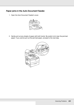 Page 323Scanning Problems323
Paper jams in the Auto Document Feeder.
1. Open the Auto Document Feeder’s cover.
2. Gently pull out any sheets of paper with both hands. Be careful not to tear the jammed 
paper. If you cannot pull out the jammed paper, proceed to the next step.
 