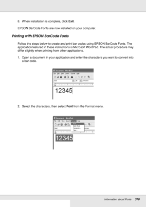 Page 370Information about Fonts370
8. When installation is complete, click Exit.
EPSON BarCode Fonts are now installed on your computer.
Printing with EPSON BarCode Fonts
Follow the steps below to create and print bar codes using EPSON BarCode Fonts. The 
application featured in these instructions is Microsoft WordPad. The actual procedure may 
differ slightly when printing from other applications.
1. Open a document in your application and enter the characters you want to convert into 
a bar code.
2. Select the...