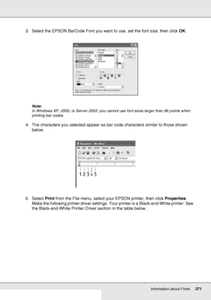 Page 371Information about Fonts371
3. Select the EPSON BarCode Font you want to use, set the font size, then click OK.
Note:
In Windows XP, 2000, or Server 2003, you cannot use font sizes larger than 96 points when 
printing bar codes.
4. The characters you selected appear as bar code characters similar to those shown 
below.
5. Select Print from the File menu, select your EPSON printer, then click Properties. 
Make the following printer driver settings. Your printer is a Black-and-White printer. See 
the...