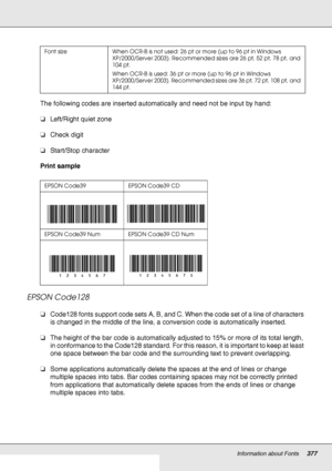 Page 377Information about Fonts377
The following codes are inserted automatically and need not be input by hand:
❏Left/Right quiet zone
❏Check digit
❏Start/Stop character
Print sample
EPSON Code128
❏Code128 fonts support code sets A, B, and C. When the code set of a line of characters 
is changed in the middle of the line, a conversion code is automatically inserted.
❏The height of the bar code is automatically adjusted to 15% or more of its total length, 
in conformance to the Code128 standard. For this reason,...