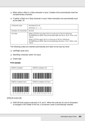 Page 380Information about Fonts380
❏When either a Start or a Stop character is input, Codabar fonts automatically insert the 
complementary character.
❏If neither a Start nor a Stop character is input, these characters are automatically input 
as the letter “A”.
The following codes are inserted automatically and need not be input by hand:
❏Left/Right quiet zone
❏Start/Stop character (when not input)
❏Check digit
Print sample
EPSON EAN128
❏EAN128 fonts support code sets A, B, and C. When the code set of a line of...