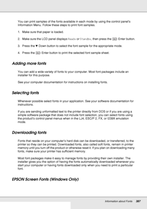 Page 387Information about Fonts387
You can print samples of the fonts available in each mode by using the control panel’s 
Information Menu. Follow these steps to print font samples.
1. Make sure that paper is loaded.
2. Make sure the LCD panel displays Ready or Standby, then press the  Enter button.
3. Press the dDown button to select the font sample for the appropriate mode.
4. Press the  Enter button to print the selected font sample sheet. 
Adding more fonts
You can add a wide variety of fonts to your...